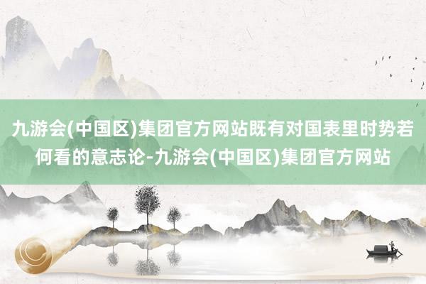 九游会(中国区)集团官方网站既有对国表里时势若何看的意志论-九游会(中国区)集团官方网站