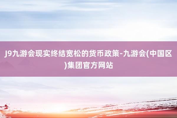 J9九游会现实终结宽松的货币政策-九游会(中国区)集团官方网站