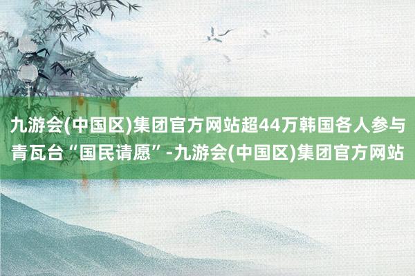九游会(中国区)集团官方网站超44万韩国各人参与青瓦台“国民请愿”-九游会(中国区)集团官方网站