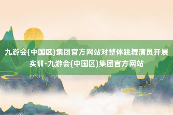 九游会(中国区)集团官方网站对整体跳舞演员开展实训-九游会(中国区)集团官方网站