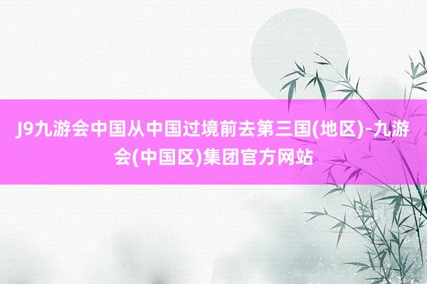 J9九游会中国从中国过境前去第三国(地区)-九游会(中国区)集团官方网站