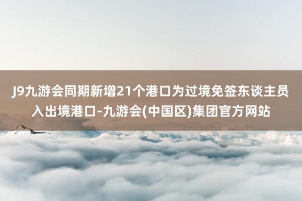 J9九游会同期新增21个港口为过境免签东谈主员入出境港口-九游会(中国区)集团官方网站