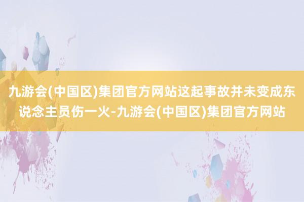 九游会(中国区)集团官方网站这起事故并未变成东说念主员伤一火-九游会(中国区)集团官方网站