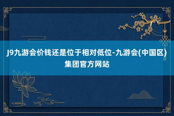 J9九游会价钱还是位于相对低位-九游会(中国区)集团官方网站