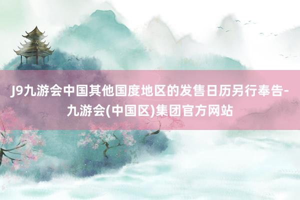 J9九游会中国其他国度地区的发售日历另行奉告-九游会(中国区)集团官方网站