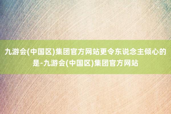 九游会(中国区)集团官方网站更令东说念主倾心的是-九游会(中国区)集团官方网站
