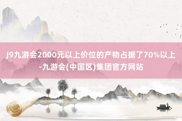 J9九游会2000元以上价位的产物占据了70%以上-九游会(中国区)集团官方网站
