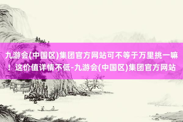 九游会(中国区)集团官方网站可不等于万里挑一嘛！这价值详情不低-九游会(中国区)集团官方网站