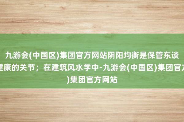 九游会(中国区)集团官方网站阴阳均衡是保管东谈主体健康的关节；在建筑风水学中-九游会(中国区)集团官方网站