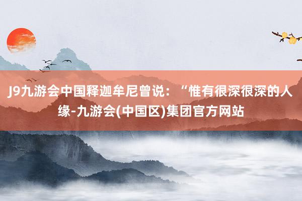 J9九游会中国释迦牟尼曾说：“惟有很深很深的人缘-九游会(中国区)集团官方网站