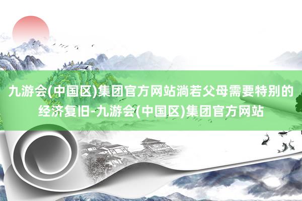 九游会(中国区)集团官方网站淌若父母需要特别的经济复旧-九游会(中国区)集团官方网站