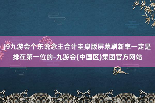 J9九游会个东说念主合计圭臬版屏幕刷新率一定是排在第一位的-九游会(中国区)集团官方网站