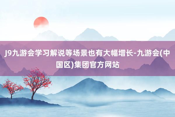 J9九游会学习解说等场景也有大幅增长-九游会(中国区)集团官方网站