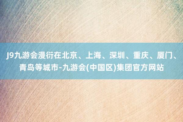 J9九游会漫衍在北京、上海、深圳、重庆、厦门、青岛等城市-九游会(中国区)集团官方网站