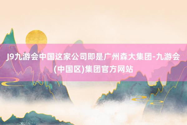 J9九游会中国这家公司即是广州森大集团-九游会(中国区)集团官方网站