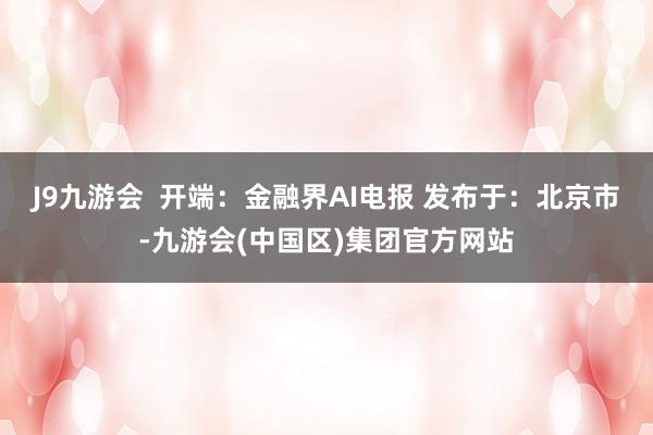 J9九游会  开端：金融界AI电报 发布于：北京市-九游会(中国区)集团官方网站