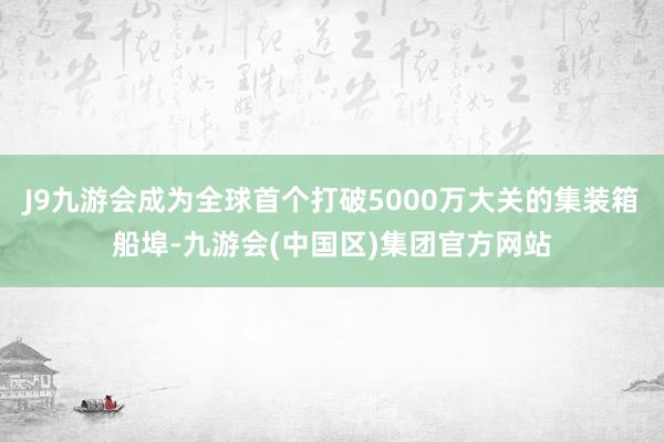 J9九游会成为全球首个打破5000万大关的集装箱船埠-九游会(中国区)集团官方网站