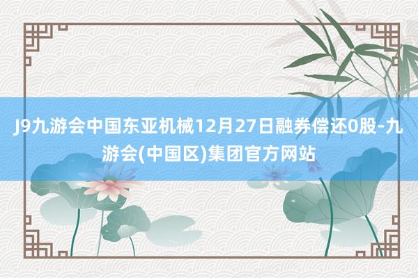 J9九游会中国东亚机械12月27日融券偿还0股-九游会(中国区)集团官方网站