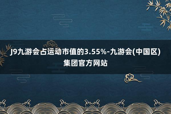 J9九游会占运动市值的3.55%-九游会(中国区)集团官方网站