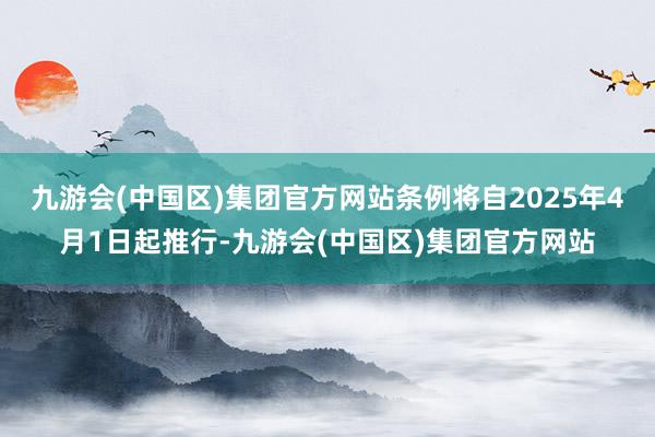 九游会(中国区)集团官方网站条例将自2025年4月1日起推行-九游会(中国区)集团官方网站