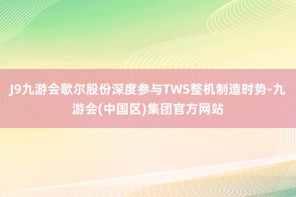 J9九游会歌尔股份深度参与TWS整机制造时势-九游会(中国区)集团官方网站