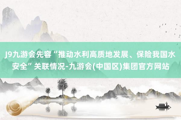 J9九游会先容“推动水利高质地发展、保险我国水安全”关联情况-九游会(中国区)集团官方网站