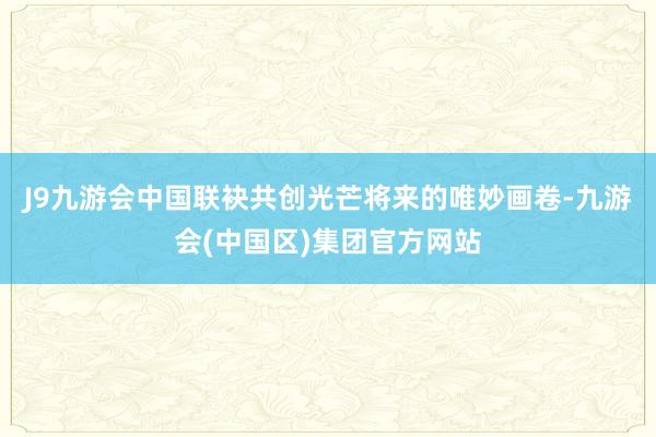 J9九游会中国联袂共创光芒将来的唯妙画卷-九游会(中国区)集团官方网站