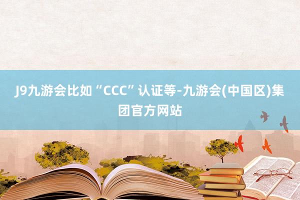 J9九游会比如“CCC”认证等-九游会(中国区)集团官方网站