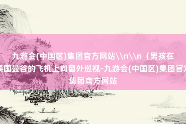 九游会(中国区)集团官方网站\n\n（男孩在飞往泰国曼谷的飞机上向窗外巡视-九游会(中国区)集团官方网站