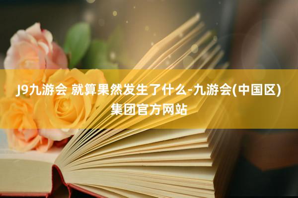 J9九游会 就算果然发生了什么-九游会(中国区)集团官方网站