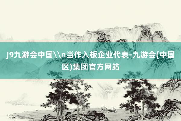 J9九游会中国\n当作入板企业代表-九游会(中国区)集团官方网站