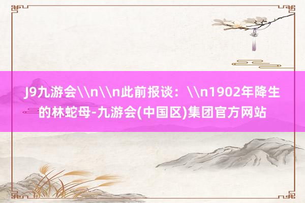 J9九游会\n\n此前报谈：\n1902年降生的林蛇母-九游会(中国区)集团官方网站