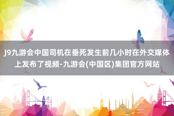 J9九游会中国司机在垂死发生前几小时在外交媒体上发布了视频-九游会(中国区)集团官方网站