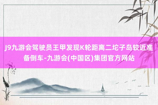 J9九游会驾驶员王甲发现K轮距离二坨子岛较近准备倒车-九游会(中国区)集团官方网站