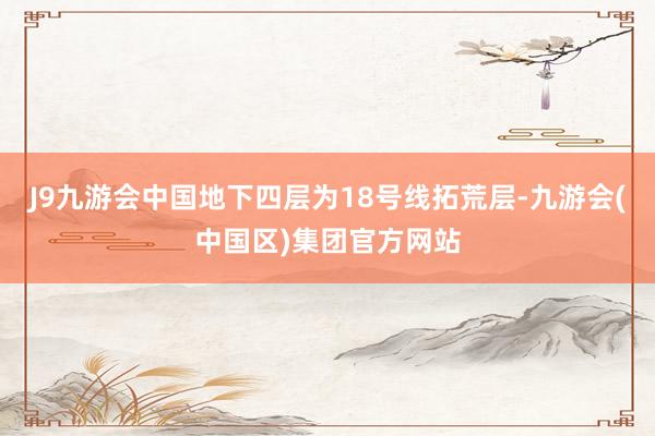 J9九游会中国地下四层为18号线拓荒层-九游会(中国区)集团官方网站
