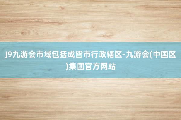 J9九游会市域包括成皆市行政辖区-九游会(中国区)集团官方网站