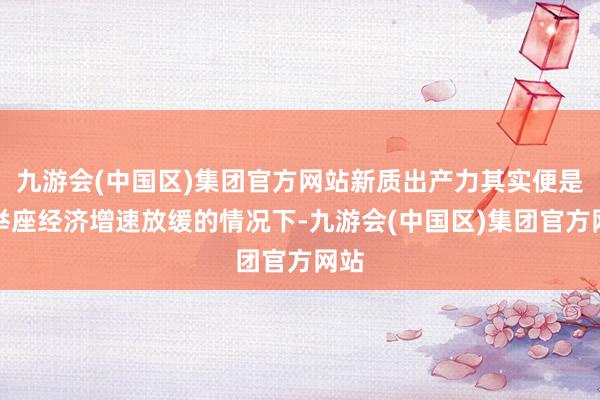 九游会(中国区)集团官方网站新质出产力其实便是在举座经济增速放缓的情况下-九游会(中国区)集团官方网站