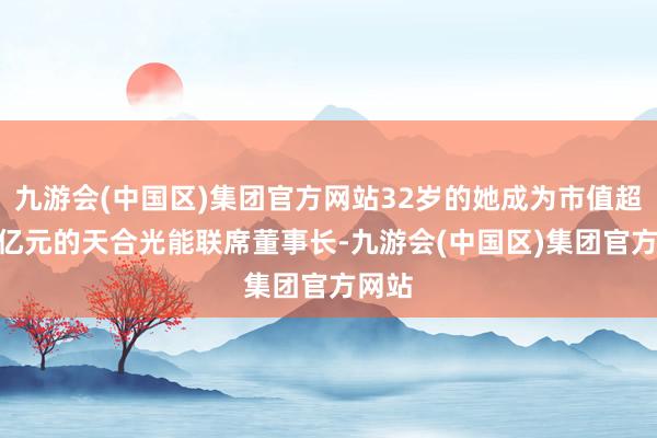 九游会(中国区)集团官方网站32岁的她成为市值超400亿元的天合光能联席董事长-九游会(中国区)集团官方网站