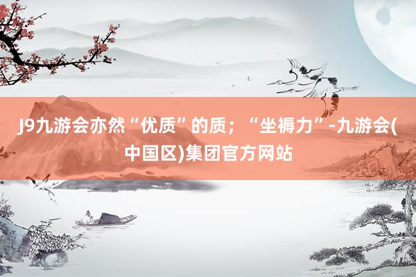 J9九游会亦然“优质”的质；“坐褥力”-九游会(中国区)集团官方网站