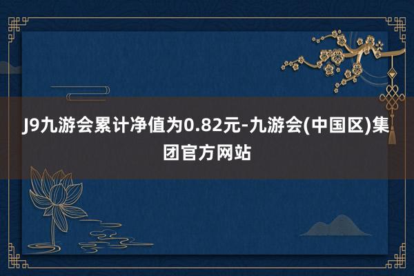 J9九游会累计净值为0.82元-九游会(中国区)集团官方网站