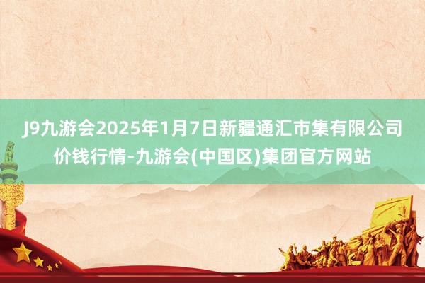 J9九游会2025年1月7日新疆通汇市集有限公司价钱行情-九游会(中国区)集团官方网站