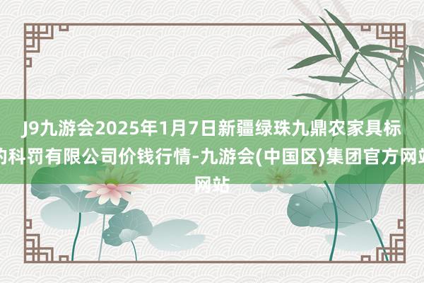 J9九游会2025年1月7日新疆绿珠九鼎农家具标的科罚有限公司价钱行情-九游会(中国区)集团官方网站