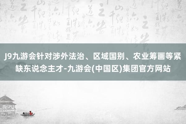 J9九游会针对涉外法治、区域国别、农业筹画等紧缺东说念主才-九游会(中国区)集团官方网站