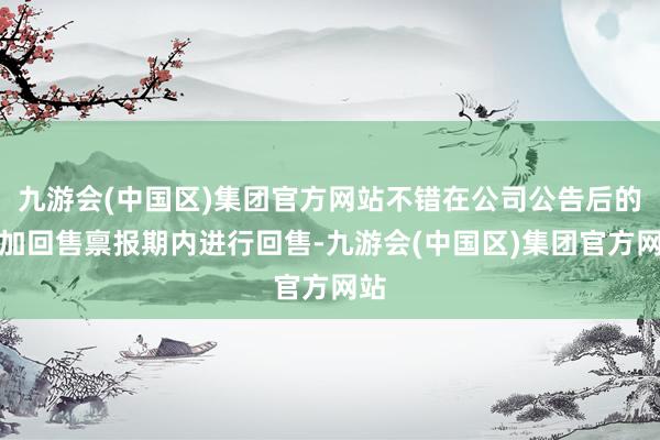 九游会(中国区)集团官方网站不错在公司公告后的附加回售禀报期内进行回售-九游会(中国区)集团官方网站