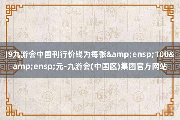 J9九游会中国刊行价钱为每张 100 元-九游会(中国区)集团官方网站