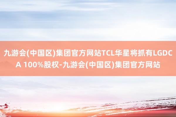 九游会(中国区)集团官方网站TCL华星将抓有LGDCA 100%股权-九游会(中国区)集团官方网站