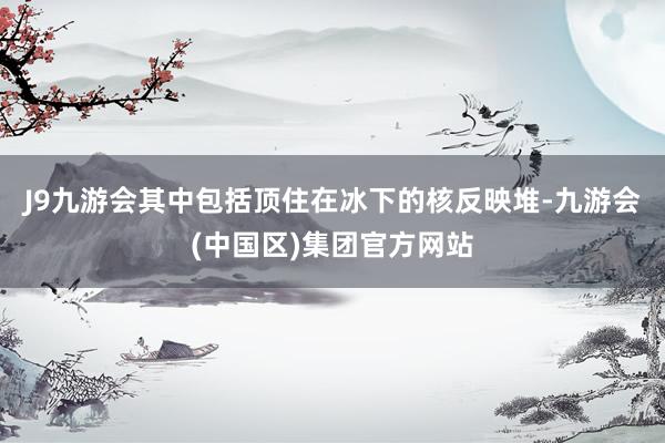J9九游会其中包括顶住在冰下的核反映堆-九游会(中国区)集团官方网站