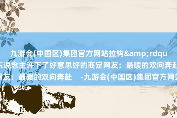 九游会(中国区)集团官方网站拉钩&rdquo;在安置点的帐篷里两东说念主许下了好意思好的商定网友：最暖的双向奔赴    -九游会(中国区)集团官方网站
