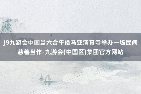 J9九游会中国当六合午倭马亚清真寺举办一场民间慈善当作-九游会(中国区)集团官方网站