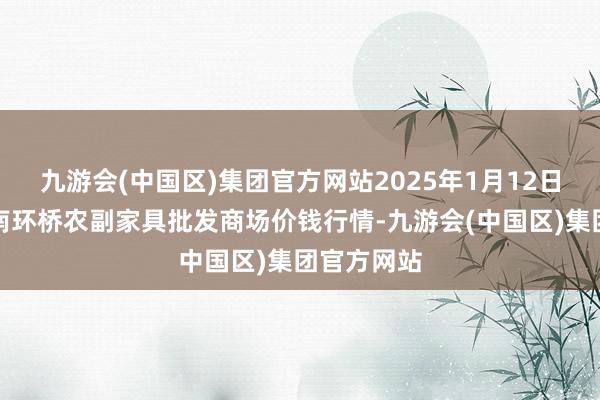 九游会(中国区)集团官方网站2025年1月12日江苏苏州南环桥农副家具批发商场价钱行情-九游会(中国区)集团官方网站